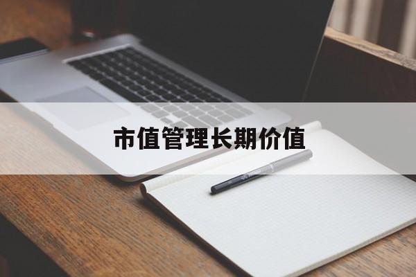 市值管理长期价值(市值管理长期价值是指)开封市 市值管理长期价值(市值管理长期价值是指)开封市
